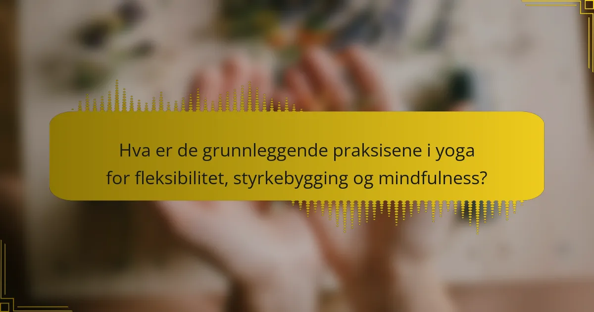 Hva er de grunnleggende praksisene i yoga for fleksibilitet, styrkebygging og mindfulness?