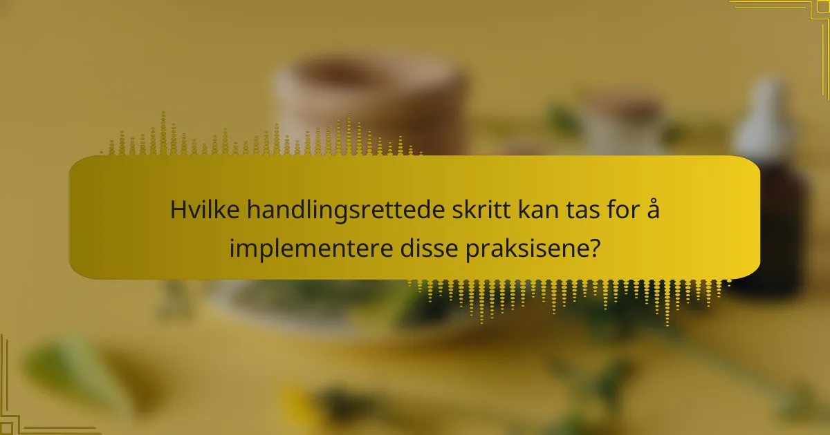 Hvilke handlingsrettede skritt kan tas for å implementere disse praksisene?