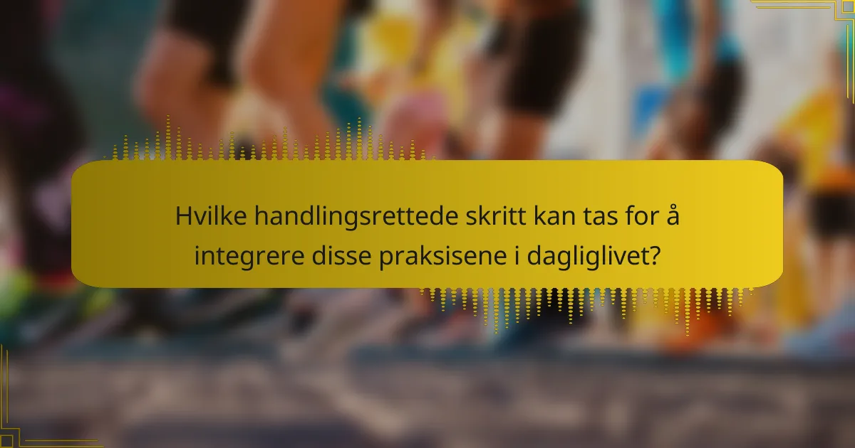 Hvilke handlingsrettede skritt kan tas for å integrere disse praksisene i dagliglivet?