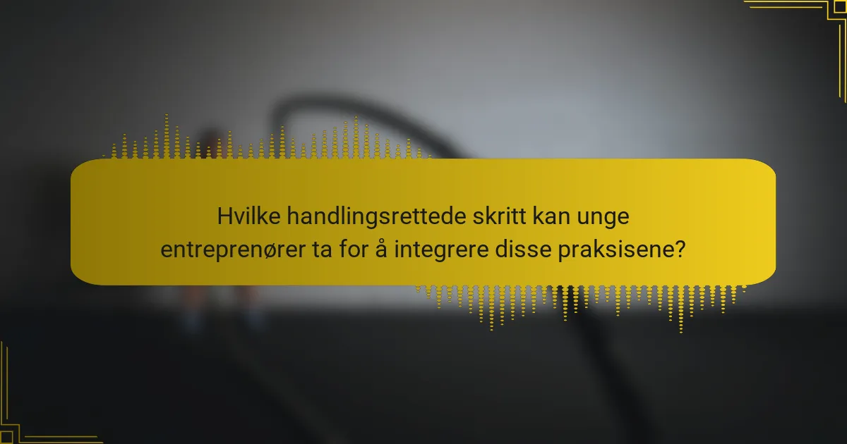 Hvilke handlingsrettede skritt kan unge entreprenører ta for å integrere disse praksisene?