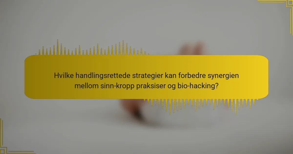 Hvilke handlingsrettede strategier kan forbedre synergien mellom sinn-kropp praksiser og bio-hacking?