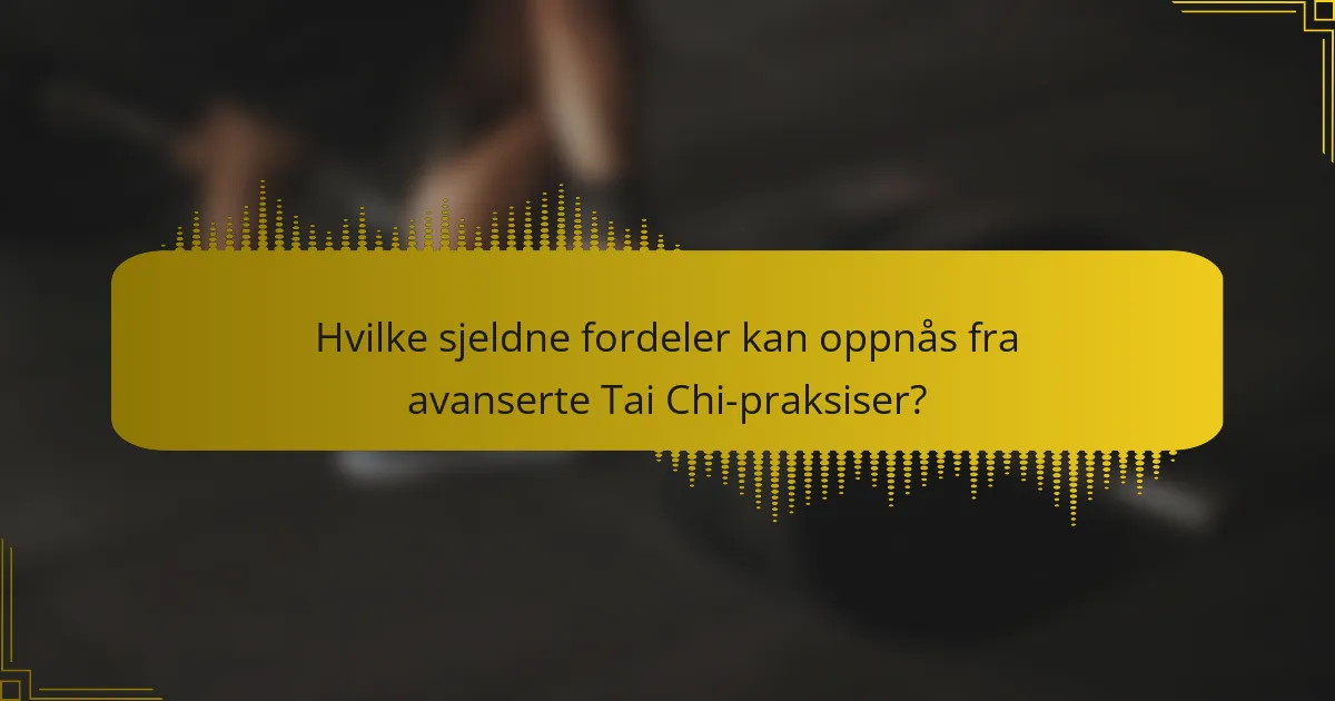 Hvilke sjeldne fordeler kan oppnås fra avanserte Tai Chi-praksiser?
