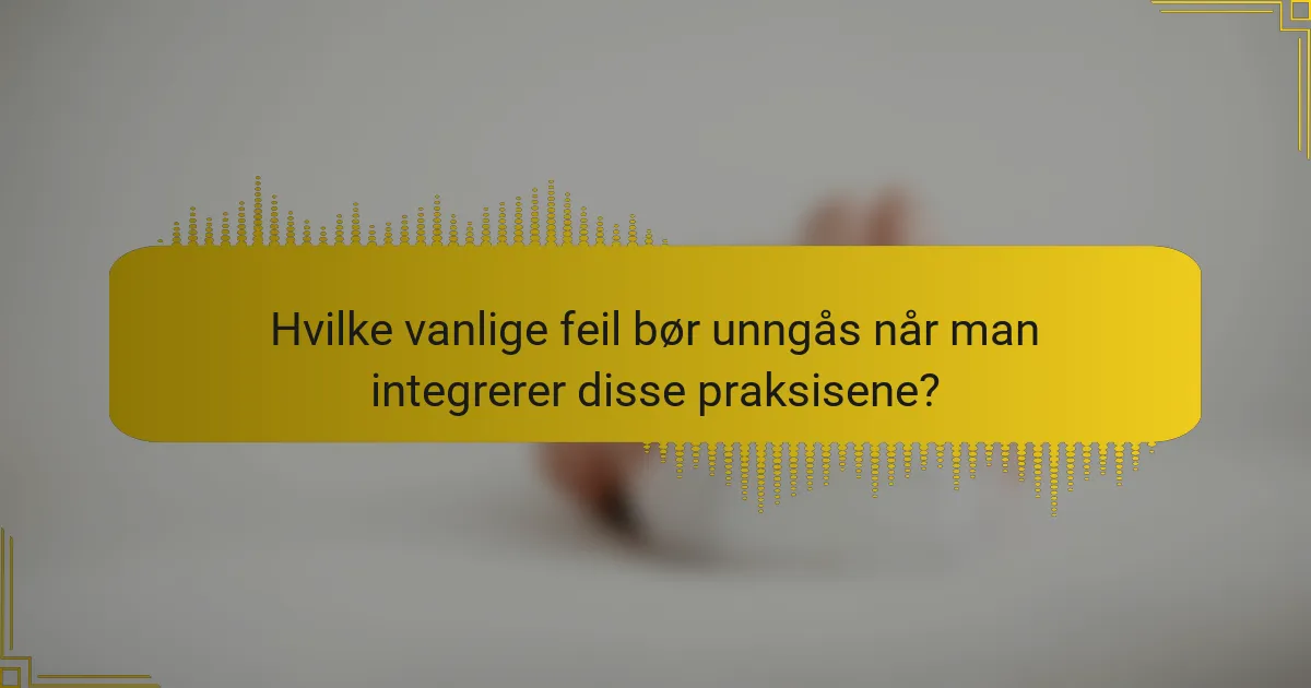 Hvilke vanlige feil bør unngås når man integrerer disse praksisene?